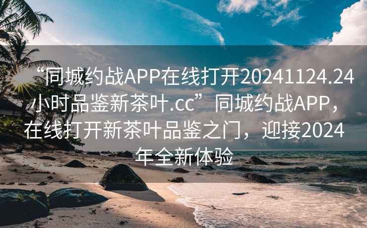 “同城約戰APP在線打開20241124.24小時品鑒新茶葉.cc”同城約戰APP，在線打開新茶葉品鑒之門，迎接2024年全新體驗