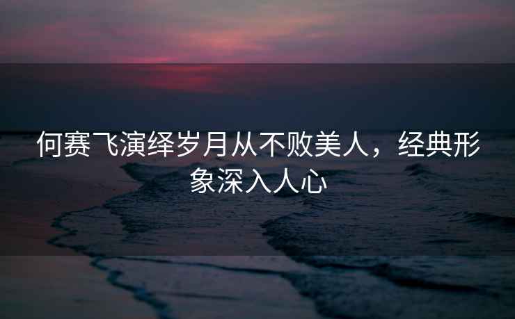 何賽飛演繹歲月從不敗美人，經典形象深入人心