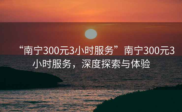 “南寧300元3小時服務(wù)”南寧300元3小時服務(wù)，深度探索與體驗