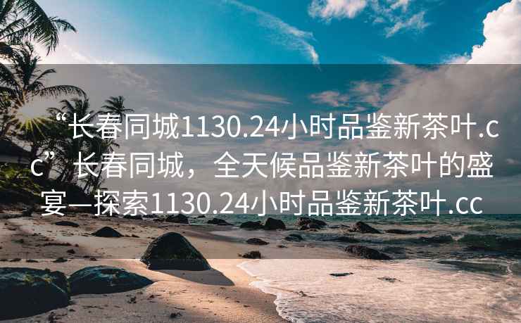 “長春同城1130.24小時品鑒新茶葉.cc”長春同城，全天候品鑒新茶葉的盛宴—探索1130.24小時品鑒新茶葉.cc