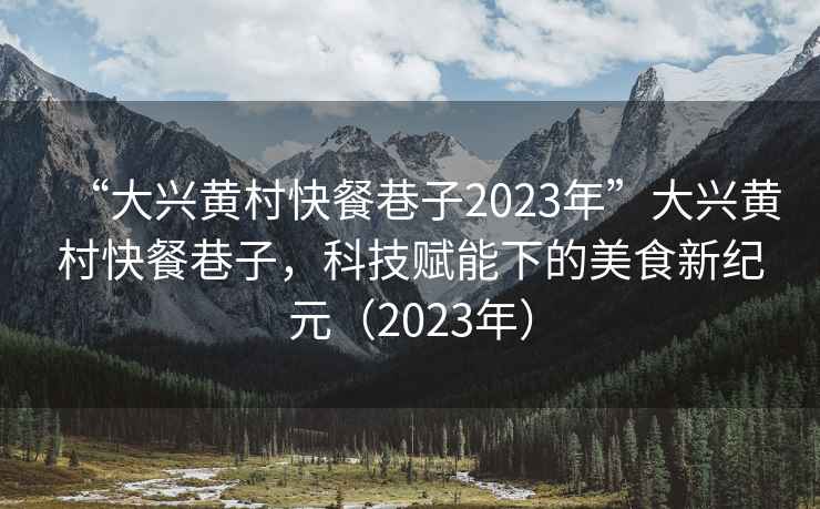 “大興黃村快餐巷子2023年”大興黃村快餐巷子，科技賦能下的美食新紀(jì)元（2023年）