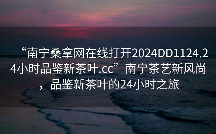 “南寧桑拿網(wǎng)在線打開2024DD1124.24小時(shí)品鑒新茶葉.cc”南寧茶藝新風(fēng)尚，品鑒新茶葉的24小時(shí)之旅