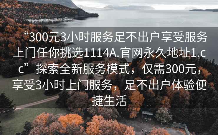 “300元3小時(shí)服務(wù)足不出戶享受服務(wù)上門任你挑選1114A.官網(wǎng)永久地址1.cc”探索全新服務(wù)模式，僅需300元，享受3小時(shí)上門服務(wù)，足不出戶體驗(yàn)便捷生活