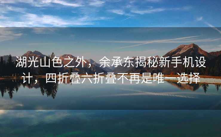 湖光山色之外，余承東揭秘新手機設計，四折疊六折疊不再是唯一選擇