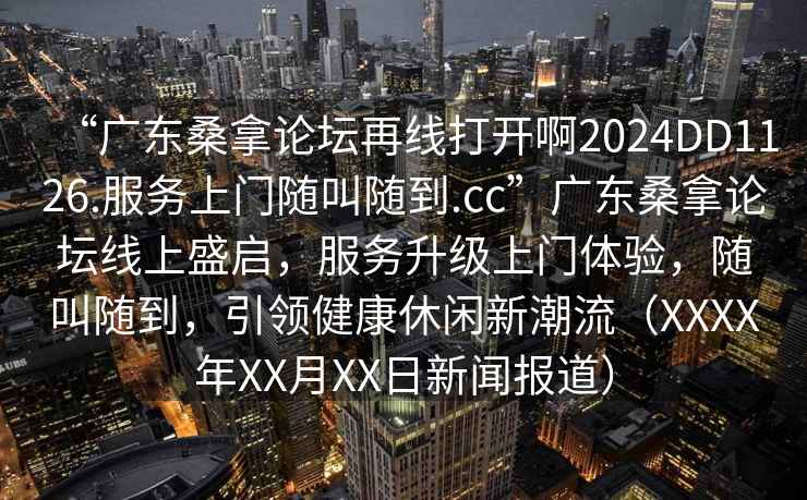 “廣東桑拿論壇再線打開啊2024DD1126.服務上門隨叫隨到.cc”廣東桑拿論壇線上盛啟，服務升級上門體驗，隨叫隨到，引領健康休閑新潮流（XXXX年XX月XX日新聞報道）
