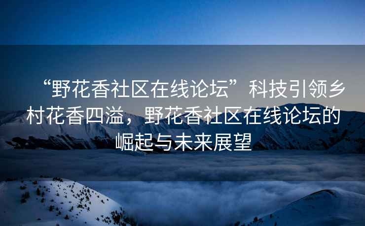 “野花香社區在線論壇”科技引領鄉村花香四溢，野花香社區在線論壇的崛起與未來展望