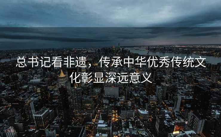 總書記看非遺，傳承中華優(yōu)秀傳統(tǒng)文化彰顯深遠(yuǎn)意義