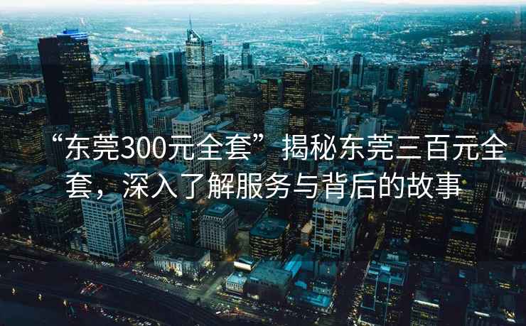 “東莞300元全套”揭秘東莞三百元全套，深入了解服務與背后的故事