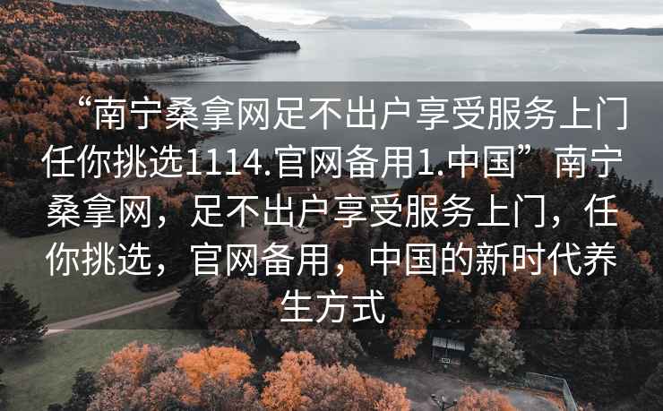 “南寧桑拿網足不出戶享受服務上門任你挑選1114.官網備用1.中國”南寧桑拿網，足不出戶享受服務上門，任你挑選，官網備用，中國的新時代養生方式