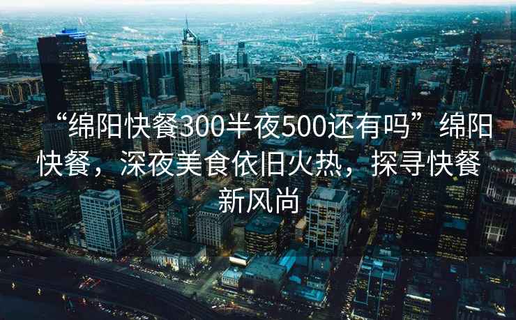 “綿陽快餐300半夜500還有嗎”綿陽快餐，深夜美食依舊火熱，探尋快餐新風(fēng)尚