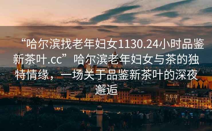 “哈爾濱找老年婦女1130.24小時品鑒新茶葉.cc”哈爾濱老年婦女與茶的獨特情緣，一場關于品鑒新茶葉的深夜邂逅