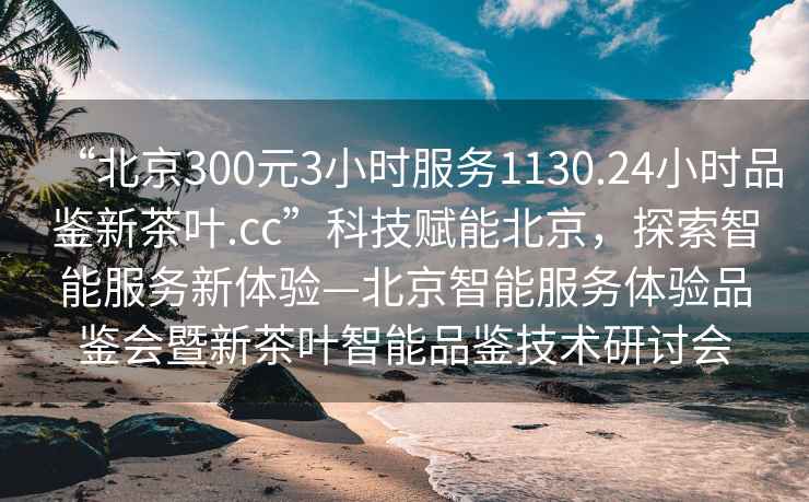 “北京300元3小時(shí)服務(wù)1130.24小時(shí)品鑒新茶葉.cc”科技賦能北京，探索智能服務(wù)新體驗(yàn)—北京智能服務(wù)體驗(yàn)品鑒會(huì)暨新茶葉智能品鑒技術(shù)研討會(huì)