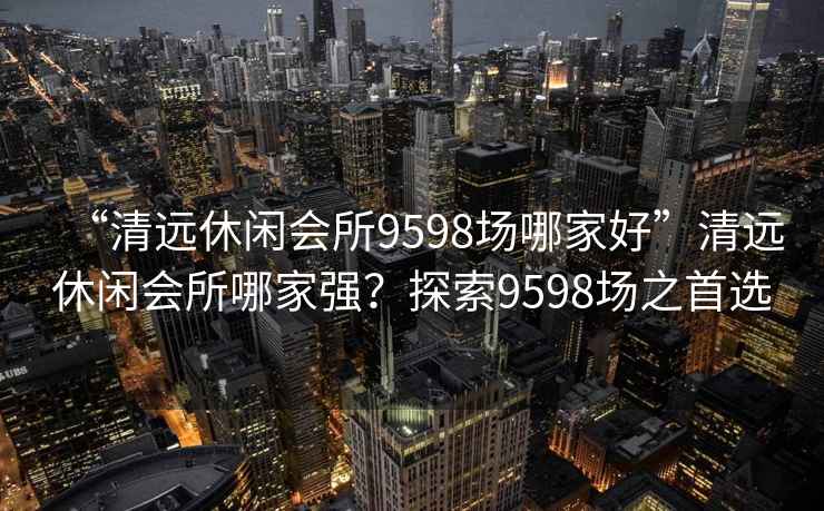 “清遠休閑會所9598場哪家好”清遠休閑會所哪家強？探索9598場之首選
