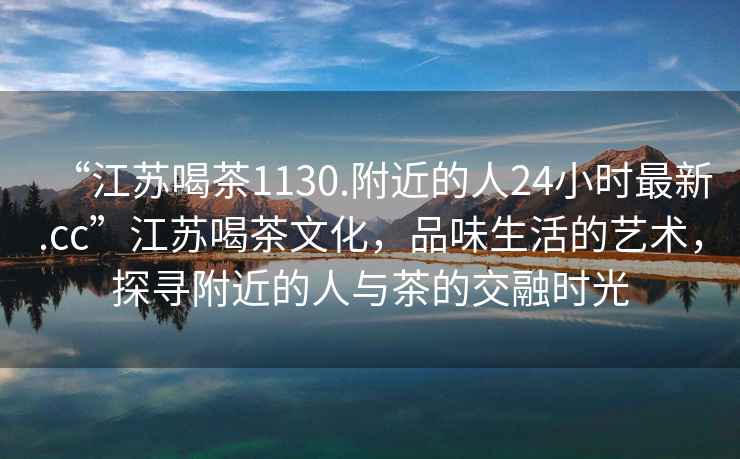 “江蘇喝茶1130.附近的人24小時最新.cc”江蘇喝茶文化，品味生活的藝術，探尋附近的人與茶的交融時光