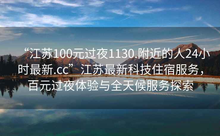 “江蘇100元過夜1130.附近的人24小時最新.cc”江蘇最新科技住宿服務，百元過夜體驗與全天候服務探索