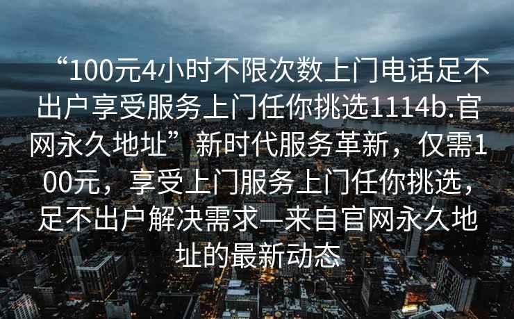 “100元4小時(shí)不限次數(shù)上門(mén)電話(huà)足不出戶(hù)享受服務(wù)上門(mén)任你挑選1114b.官網(wǎng)永久地址”新時(shí)代服務(wù)革新，僅需100元，享受上門(mén)服務(wù)上門(mén)任你挑選，足不出戶(hù)解決需求—來(lái)自官網(wǎng)永久地址的最新動(dòng)態(tài)