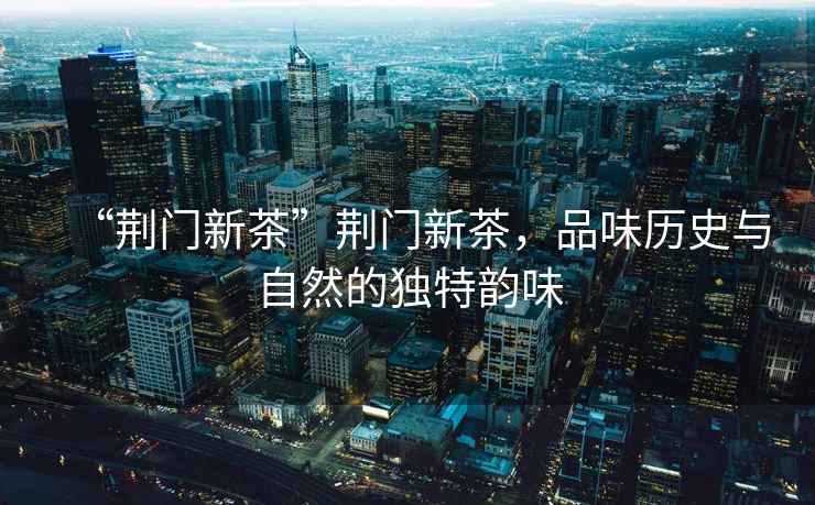 “荊門新茶”荊門新茶，品味歷史與自然的獨特韻味