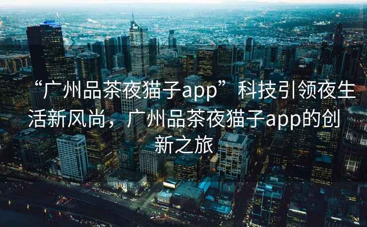 “廣州品茶夜貓子app”科技引領夜生活新風尚，廣州品茶夜貓子app的創新之旅