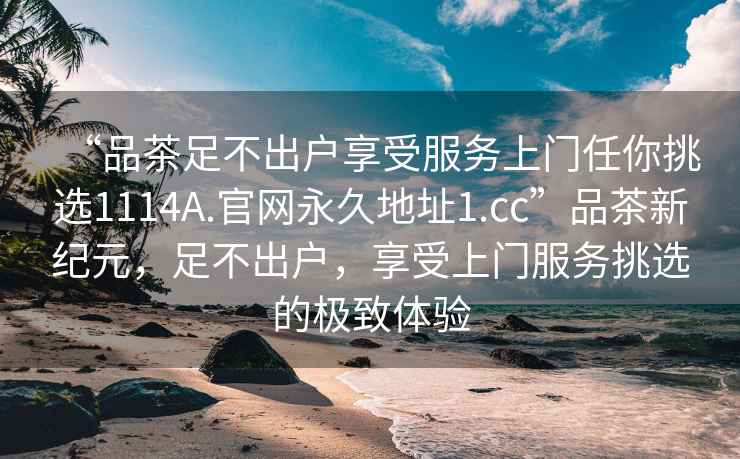 “品茶足不出戶享受服務上門任你挑選1114A.官網(wǎng)永久地址1.cc”品茶新紀元，足不出戶，享受上門服務挑選的極致體驗