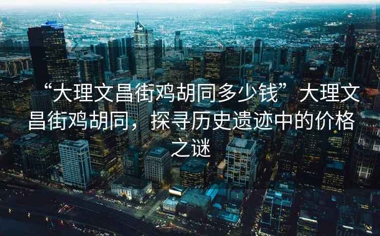 “大理文昌街雞胡同多少錢”大理文昌街雞胡同，探尋歷史遺跡中的價格之謎