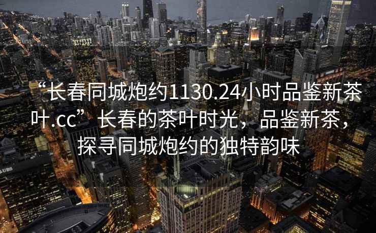 “長春同城炮約1130.24小時(shí)品鑒新茶葉.cc”長春的茶葉時(shí)光，品鑒新茶，探尋同城炮約的獨(dú)特韻味