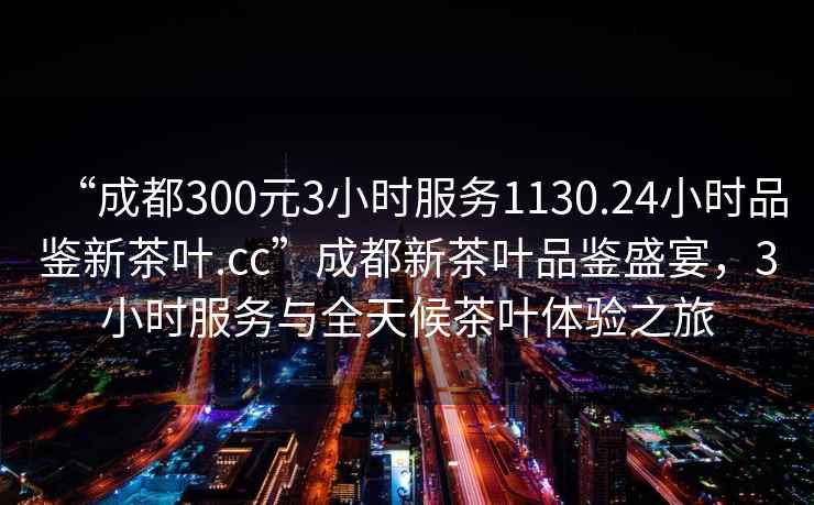 “成都300元3小時服務1130.24小時品鑒新茶葉.cc”成都新茶葉品鑒盛宴，3小時服務與全天候茶葉體驗之旅