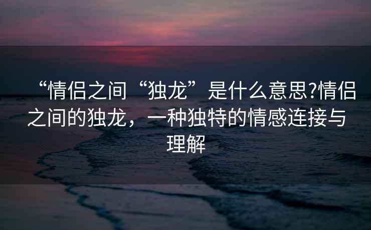 “情侶之間“獨龍”是什么意思?情侶之間的獨龍，一種獨特的情感連接與理解