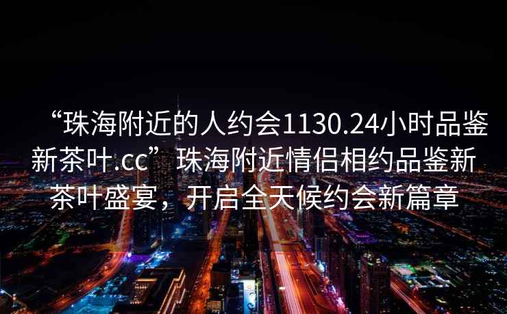 “珠海附近的人約會1130.24小時品鑒新茶葉.cc”珠海附近情侶相約品鑒新茶葉盛宴，開啟全天候約會新篇章
