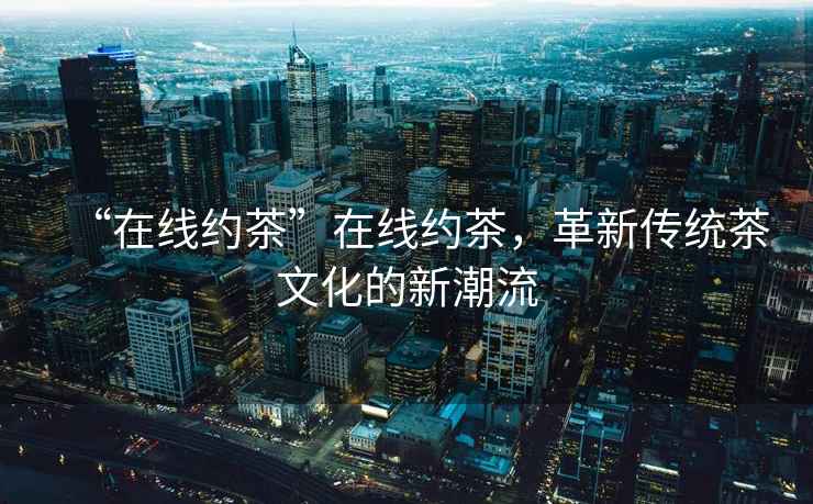 “在線約茶”在線約茶，革新傳統茶文化的新潮流