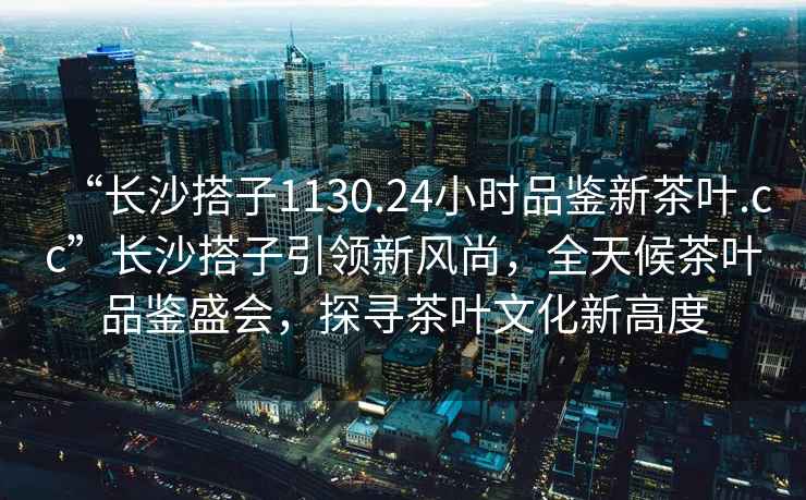 “長沙搭子1130.24小時品鑒新茶葉.cc”長沙搭子引領新風尚，全天候茶葉品鑒盛會，探尋茶葉文化新高度