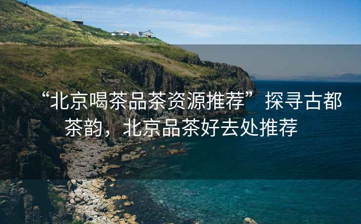 “北京喝茶品茶資源推薦”探尋古都茶韻，北京品茶好去處推薦