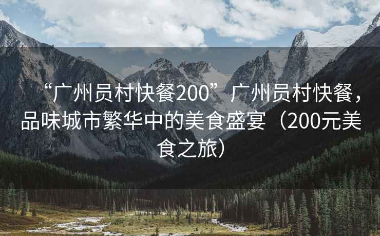 “廣州員村快餐200”廣州員村快餐，品味城市繁華中的美食盛宴（200元美食之旅）