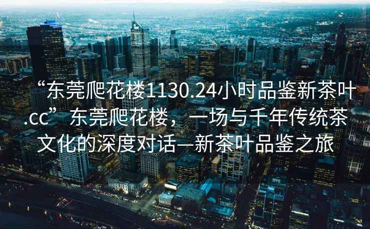 “東莞爬花樓1130.24小時品鑒新茶葉.cc”東莞爬花樓，一場與千年傳統(tǒng)茶文化的深度對話—新茶葉品鑒之旅
