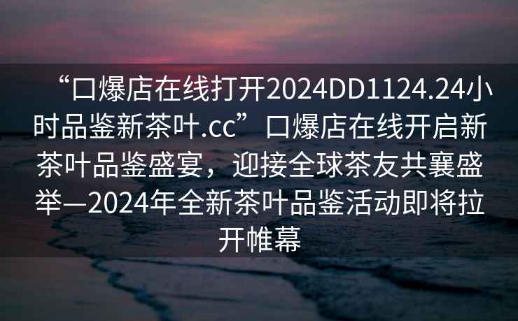 “口爆店在線打開2024DD1124.24小時品鑒新茶葉.cc”口爆店在線開啟新茶葉品鑒盛宴，迎接全球茶友共襄盛舉—2024年全新茶葉品鑒活動即將拉開帷幕