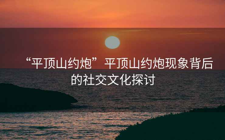 “平頂山約炮”平頂山約炮現(xiàn)象背后的社交文化探討