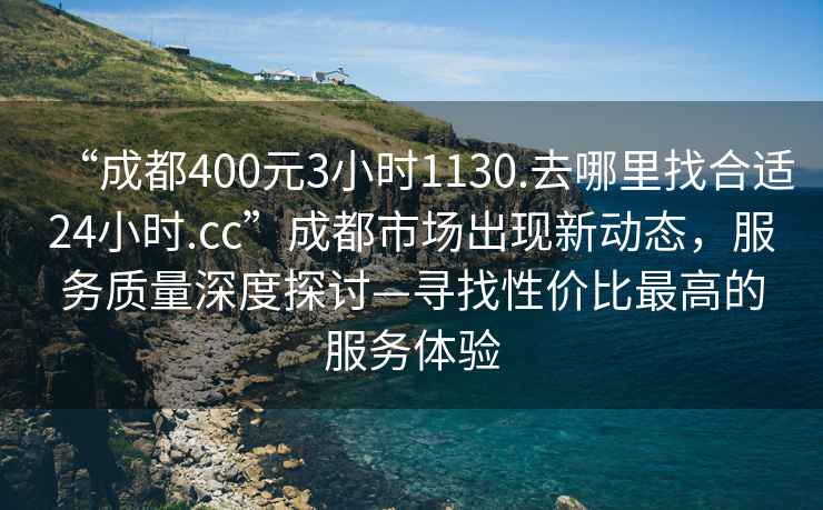 “成都400元3小時1130.去哪里找合適24小時.cc”成都市場出現新動態，服務質量深度探討—尋找性價比最高的服務體驗