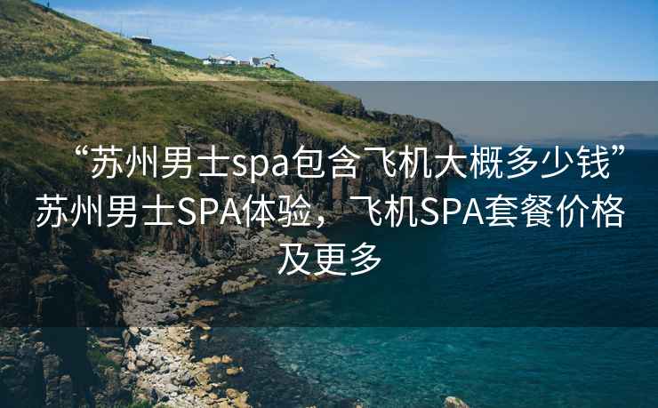 “蘇州男士spa包含飛機大概多少錢”蘇州男士SPA體驗，飛機SPA套餐價格及更多