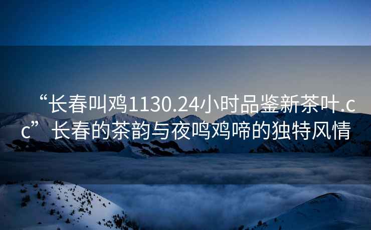 “長春叫雞1130.24小時品鑒新茶葉.cc”長春的茶韻與夜鳴雞啼的獨特風情