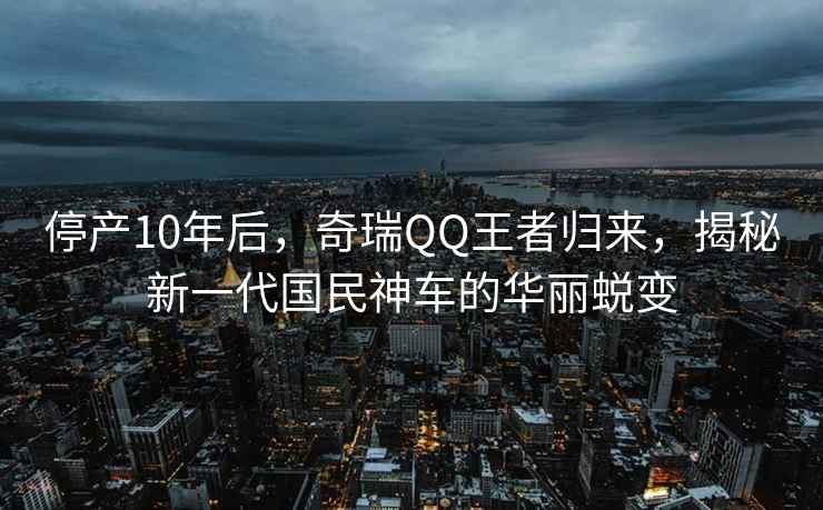 停產(chǎn)10年后，奇瑞QQ王者歸來，揭秘新一代國民神車的華麗蛻變