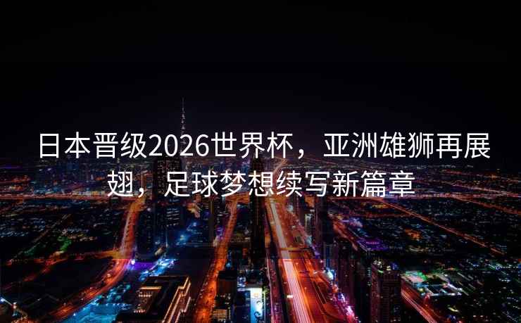 日本晉級2026世界杯，亞洲雄獅再展翅，足球夢想續寫新篇章