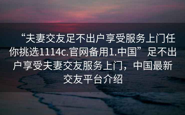 “夫妻交友足不出戶享受服務上門任你挑選1114c.官網備用1.中國”足不出戶享受夫妻交友服務上門，中國最新交友平臺介紹