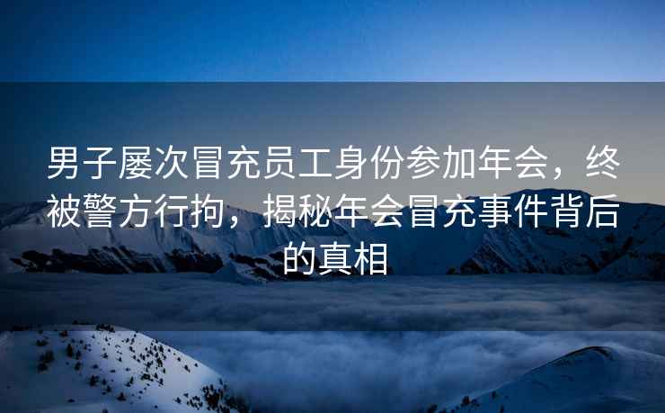 男子屢次冒充員工身份參加年會，終被警方行拘，揭秘年會冒充事件背后的真相