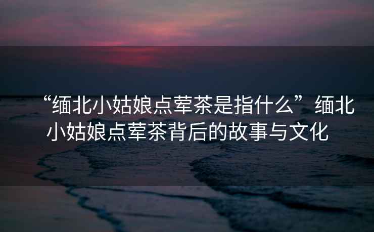 “緬北小姑娘點葷茶是指什么”緬北小姑娘點葷茶背后的故事與文化