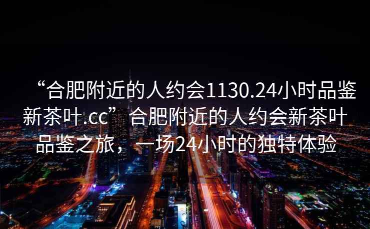 “合肥附近的人約會1130.24小時品鑒新茶葉.cc”合肥附近的人約會新茶葉品鑒之旅，一場24小時的獨特體驗
