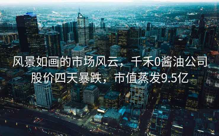 風景如畫的市場風云，千禾0醬油公司股價四天暴跌，市值蒸發9.5億