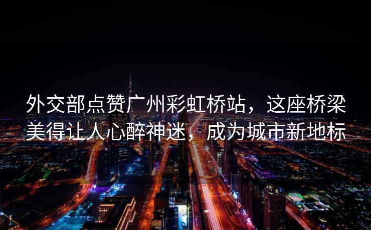 外交部點贊廣州彩虹橋站，這座橋梁美得讓人心醉神迷，成為城市新地標