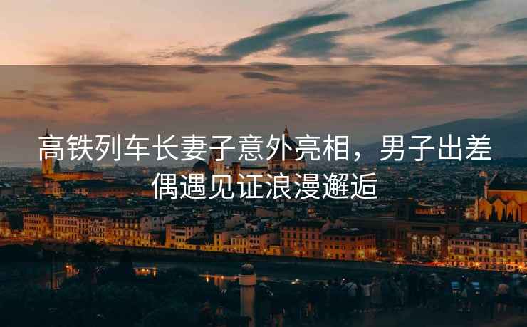 高鐵列車長妻子意外亮相，男子出差偶遇見證浪漫邂逅