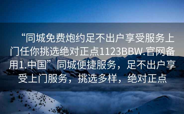 “同城免費炮約足不出戶享受服務上門任你挑選絕對正點1123BBW.官網(wǎng)備用1.中國”同城便捷服務，足不出戶享受上門服務，挑選多樣，絕對正點