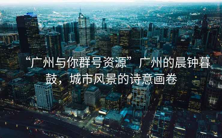 “廣州與你群號資源”廣州的晨鐘暮鼓，城市風景的詩意畫卷