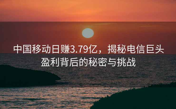 中國移動日賺3.79億，揭秘電信巨頭盈利背后的秘密與挑戰